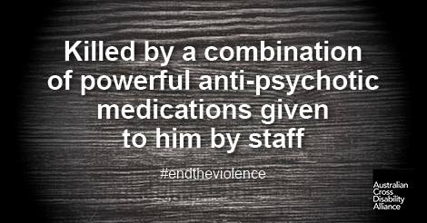 A darkened, gloomy looking surface with white text over the top that says: Killed by a combination of powerful anti-psychotic medications given to him by staff #endtheviolence. The Australian Cross Disability Alliance logo is in the bottom right hand corner of the photo.