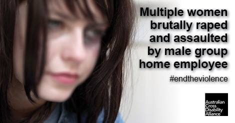 A close-up head shot of an unidentifiable woman with bruises around her eyes and hair slightly covering part of her face. There is black text over the top of the photo that says: Multiple women brutally raped and assaulted by male group home employee#endtheviolence. The Australian Cross Disability Alliance logo is in the bottom right hand corner of the photo.