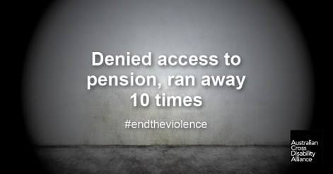 A photo of a gloomy looking, grey wall with marks on it. There is white text over the top of the image that says: Denied access to pension, ran away 10 times #endtheviolence. The Australian Cross Disability Alliance logo is in the bottom right hand corner.