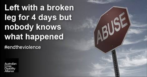 A red, hexagonally shaped, stop sign with white text on it the says ‘ABUSE’'. There is black shading on the left hand side of the sign, with white text over the top that says: Left with a broken leg for 4 days but nobody knows what happened #endtheviolence. The Australian Cross Disability Alliance logo is in the bottom left hand corner.