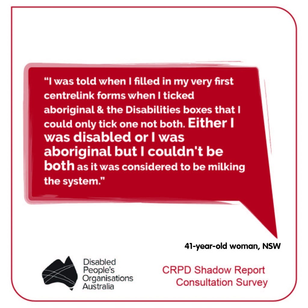 “I was told when I filled in my very first centrelink forms when I ticked aboriginal & the Disabilities boxes that I could only tick one not both. Either I was disabled or I was aboriginal but I couldn't be both as it was considered to be milking the system.” 41-year-old woman, NSW