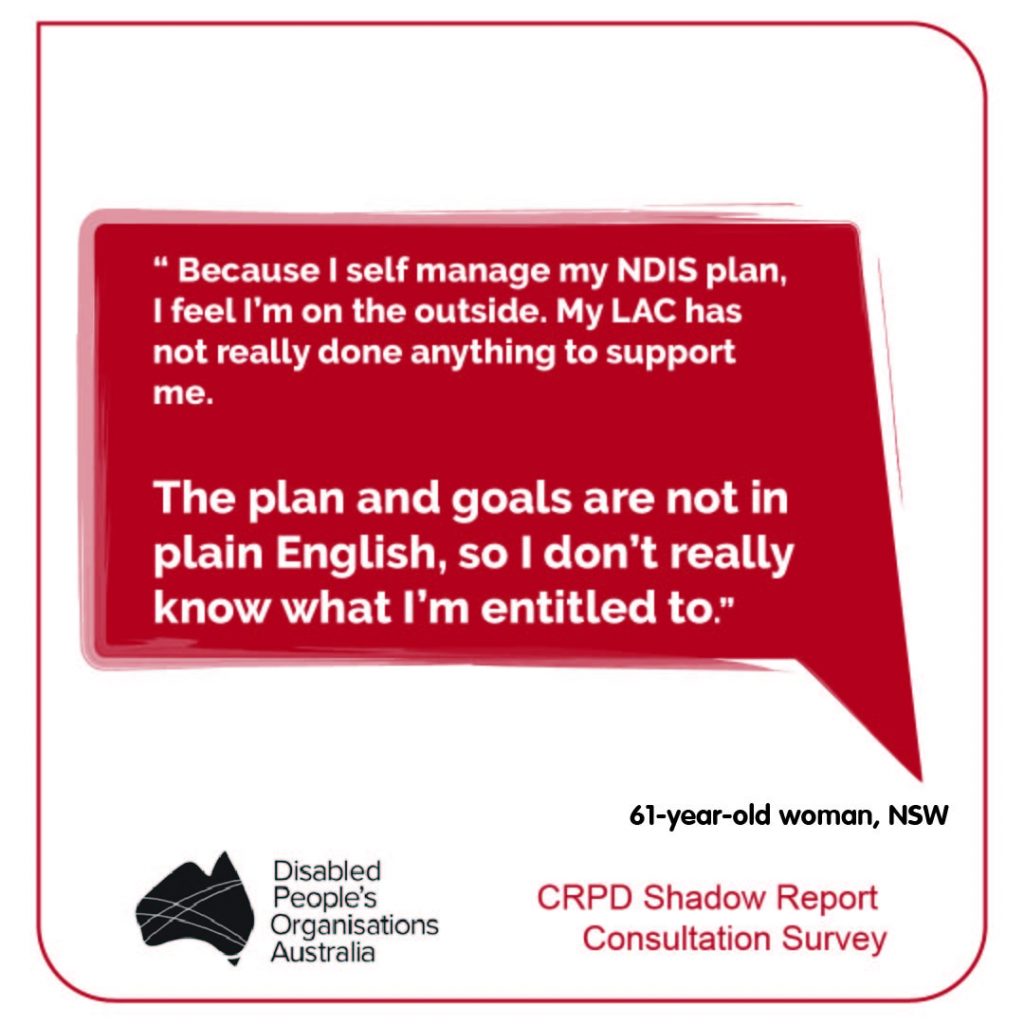 “ Because I self manage my NDIS plan, I feel I’m on the outside. My LAC has not really done anything to support me.   The plan and goals are not in plain English, so I don’t really know what I’m entitled to.” 61-year-old woman, NSW