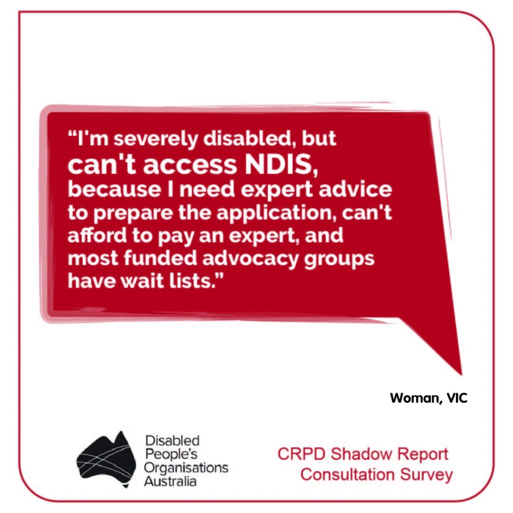 “I'm severely disabled, but can't access NDIS, because I need expert advice to prepare the application, can't afford to pay an expert, and most funded advocacy groups have wait lists.” Woman, VIC