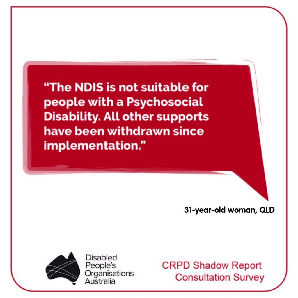 “The NDIS is not suitable for people with a Psychosocial Disability. All other supports have been withdrawn since implementation.” 31-year-old woman, QLD