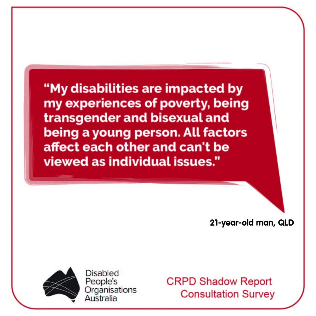 “My disabilities are impacted by my experiences of poverty, being transgender and bisexual and being a young person. All factors affect each other and can't be viewed as individual issues.”
21-year-old man, QLD